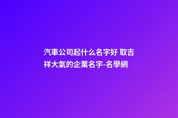 汽車公司起什么名字好 取吉祥大氣的企業名字-名學網-第1張-公司起名-玄機派